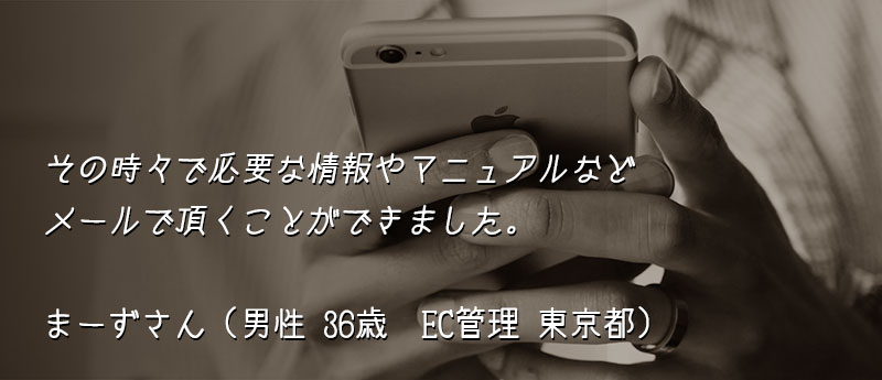 その時々で必要な情報やマニュアルなどメールで頂くことができました。 まーずさん(男性 36歳 EC管理 東京都)