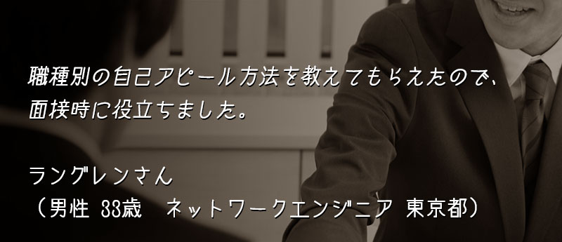 職種別の自己アピール方法を教えてもらえたので、面接時に役立ちました。 ラングレンさん(男性 33歳 ネットワークエンジニア 東京都)