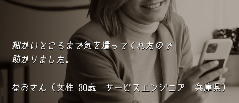 細かいところまで気を遣ってくれたので助かりました。 なおさん(女性 30歳 サービスエンジニア 兵庫県)