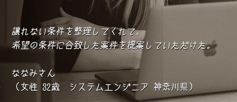 譲れない条件を整理してくれて、希望の条件に合致した案件を提案していただけた。 ななみさん(女性 32歳 システムエンジニア 神奈川県)