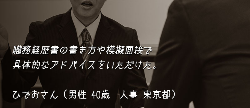 職務経歴書の書き方や模擬面接で具体的なアドバイスをいただけた。 ひでおさん(男性 40歳 人事 東京都)