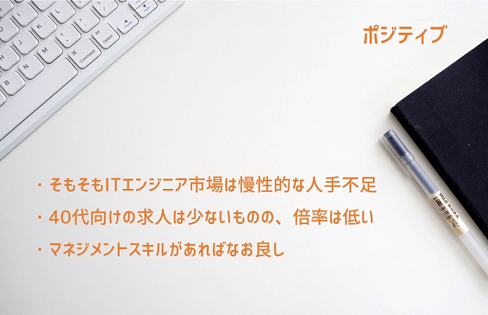 ポジティブ:・そもそもITエンジニア市場は慢性的な人手不足 ・40代向けの求人は少ないものの、倍率は低い ・マネジメントスキルがあればなお良し