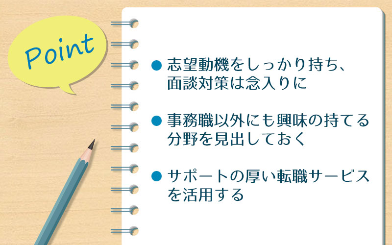 男性が事務職に転職する際に、押えておきたい3つのポイント ●志望動機をしっかり持ち、面談対策は念入りに ●事務職以外にも興味の持てる分野を見出しておく ●サポートの厚い転職エージェントを活用する