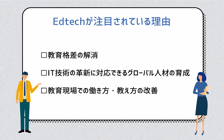 Edtechが注目されている理由 □教育格差の解消 □IT技術の革新に対応できるグローバル人材の育成 □教育現場での働き方・教え方の改善