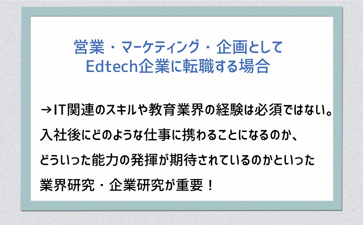 営業・マーケティング・企画としてEdtech企業に転職する場合→IT関連のスキルや教育業界の経験は必須ではない。入社後にどのような仕事に携わることになるのか、どういった能力の発揮が期待されているのかといった業界研究・企業研究が重要!