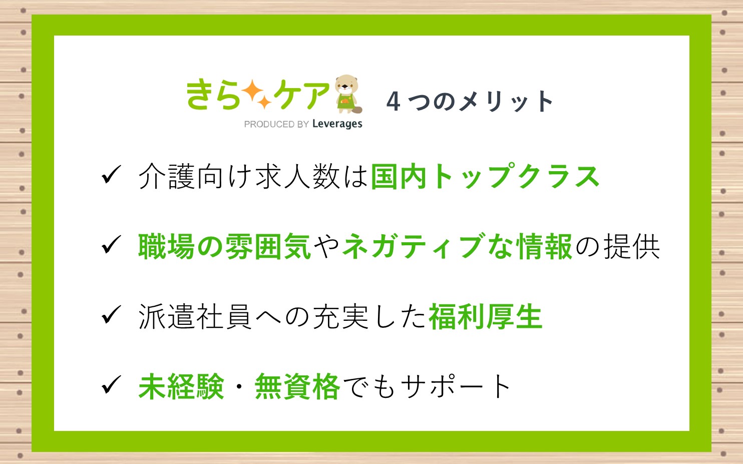 きらケアをおすすめできる3つのメリット■介護向け求人数が国内トップクラス■求人紹介では、職場の雰囲気やネガティブな情報も教えてくれる■派遣社員に対するサービス・福利厚生が充実している■未経験・無資格でもサポートしてもらえる