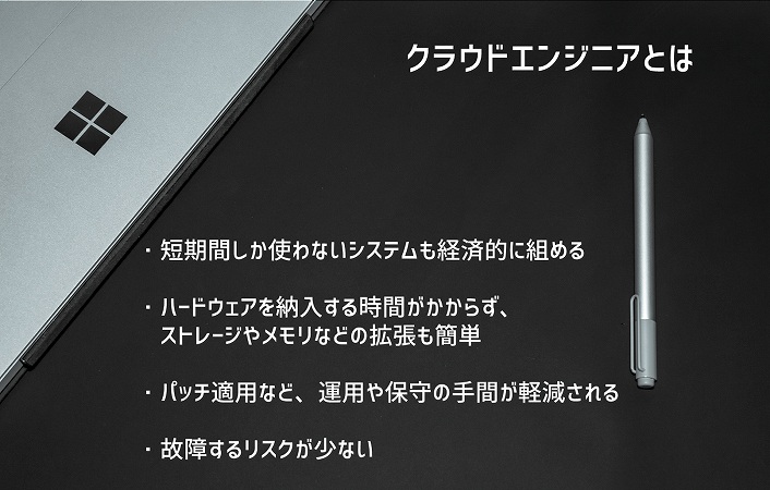 クラウドエンジニアとは ・短期間しか使わないシステムも経済的に組める ・ハードウェアを納入する時間がかからず、ストレージやメモリなどの拡張も簡単 ・パッチ適用など、運用や保守の手間が軽減される ・故障するリスクが少ない