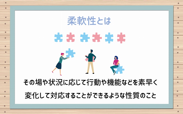 柔軟性とは:その場や状況に応じて行動や機能などを素早く変化して対応することができるような性質のこと