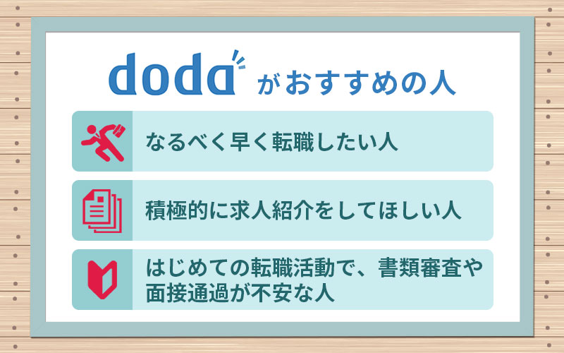 dodaがおすすめの人 ■なるべく早く転職したい人 ■積極的に求人紹介をしてほしい人 ■はじめての転職活動で、書類審査や面接通過が不安な人