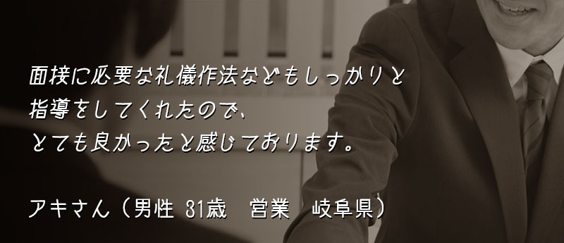 面接に必要な礼儀作法などもしっかりと指導をしてくれたので、とても良かったと感じております。 アキさん(男性 31歳 営業 岐阜県)