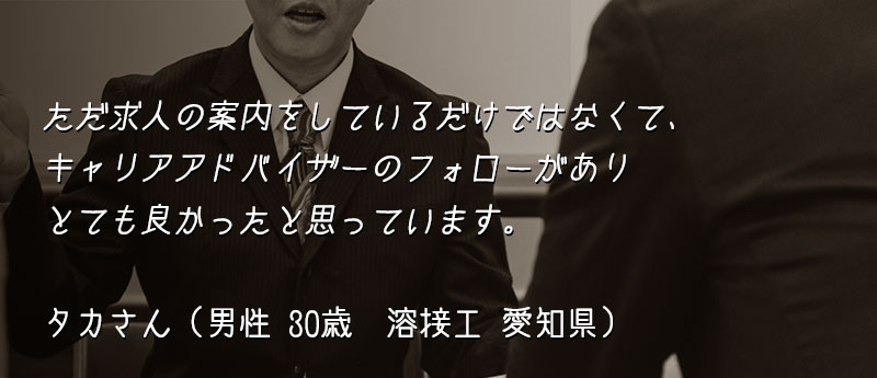 ただ求人の案内をしているだけではなくて、キャリアアドバイザーのフォローがありとても良かったと思っています。 タカさん(男性 30歳 溶接工 愛知県)