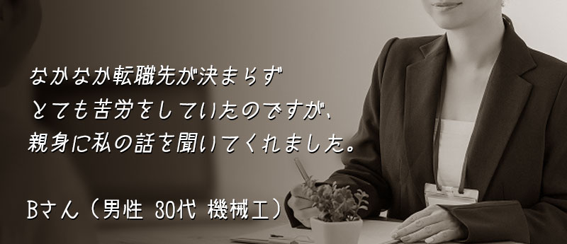 なかなか転職先が決まらずとても苦労をしていたのですが、親身に私の話を聞いてくれました。 Bさん(男性 30代 機械工)