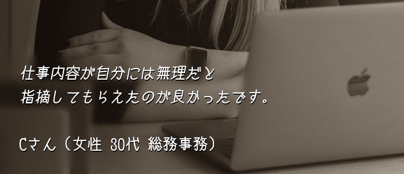 仕事内容が自分には無理だと指摘してもらえたのが良かったです。 Cさん(女性 30代 総務事務)