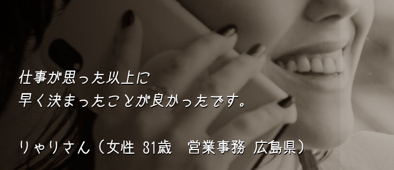 仕事が思った以上に早く決まったことが良かったです。 りゃりさん(女性 31歳 営業事務 広島県)