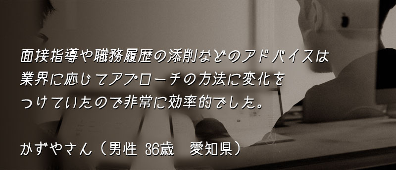 面接指導や職務履歴の添削などのアドバイスは業界に応じてアプローチの方法に変化をつけていたので非常に効率的でした。 かずやさん(男性 36歳 愛知県)