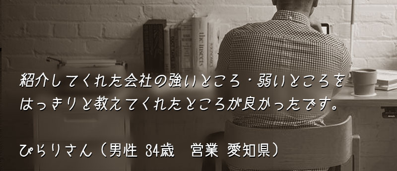 紹介してくれた会社の強いところ・弱いところをはっきりと教えてくれたところが良かったです。 ぴらりさん(男性 34歳 営業 愛知県)