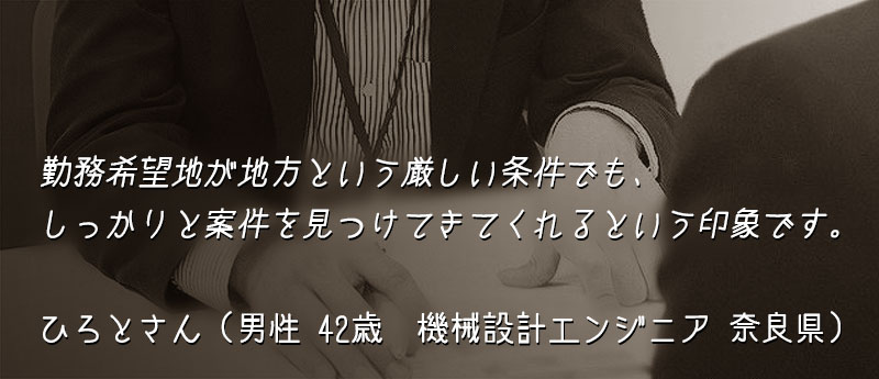 勤務希望地が地方という厳しい条件でも、しっかりと案件を見つけてきてくれるという印象です。 ひろとさん(男性 42歳 機械設計エンジニア 奈良県)