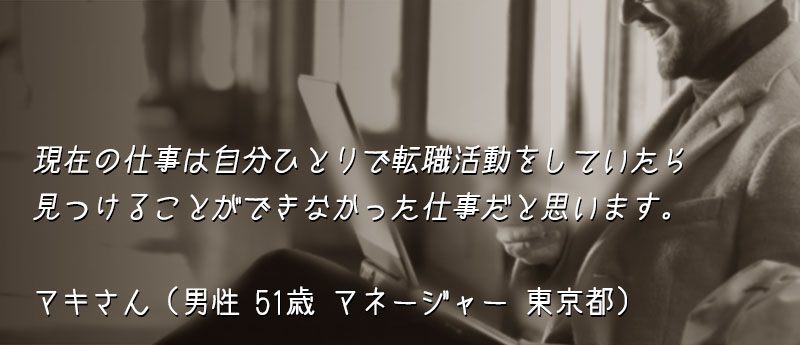 現在の仕事は自分ひとりで転職活動をしていたら見つけることができなかった仕事だと思います。 マキさん(男性 51歳 マネージャー 東京都)