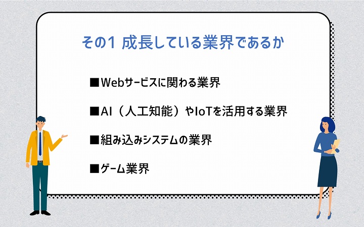 その1 成長している業界であるか ■Webサービスに関わる業界 ■AI(人工知能)やIoTを活用する業界 ■組み込みシステムの業界 ■ゲーム業界