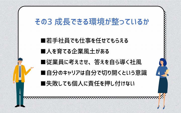 その3 成長できる環境が整っているか ■若手社員でも仕事を任せてもらえる ■人を育てる企業風土がある ■従業員に考えさせ、答えを自ら導く社風 ■自分のキャリアは自分で切り開くという意識 ■失敗しても個人に責任を押し付けない