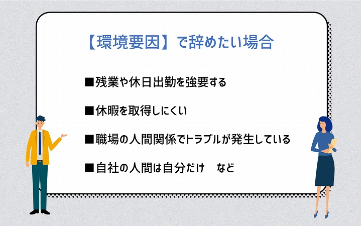 【環境要因】で辞めたい場合 ■残業や休日出勤を強要する ■休暇を取得しにくい ■職場の人間関係でトラブルが発生している ■自社の人間は自分だけ など