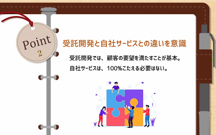 POINT2 受託開発と自社サービスとの違いを意識:受託開発では、顧客の要望を満たすことが基本。自社サービスは、100%こたえる必要はない。
