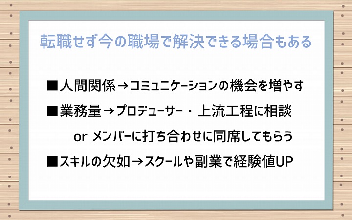 転職せず今の職場で解決できる場合もある:■人間関係→コミュニケーションの機会を増やす ■業務量→プロデューサー・上流工程に相談 or メンバーに打ち合わせに同席してもらう ■スキルの欠如→スクールや副業で経験値UP
