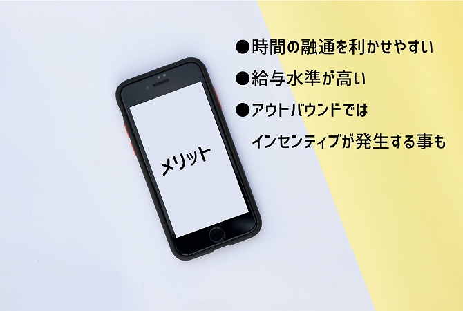 メリット ●時間の融通を利かせやすい ●給与水準が高い ●アウトバウンドではインセンティブが発生する事も