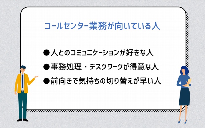 コールセンター業務が向いている人 ●人とのコミュニケーションが好きな人 ●事務処理・デスクワークが得意な人 ●前向きで気持ちの切り替えが早い人