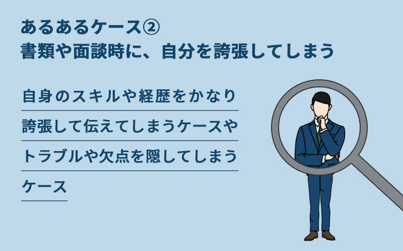 転職失敗あるあるケース②書類や面談時に、自分を誇張してしまう。自身のスキルや経歴をかなり誇張して伝えてしまうケースやトラブルや欠点を隠してしまうケース