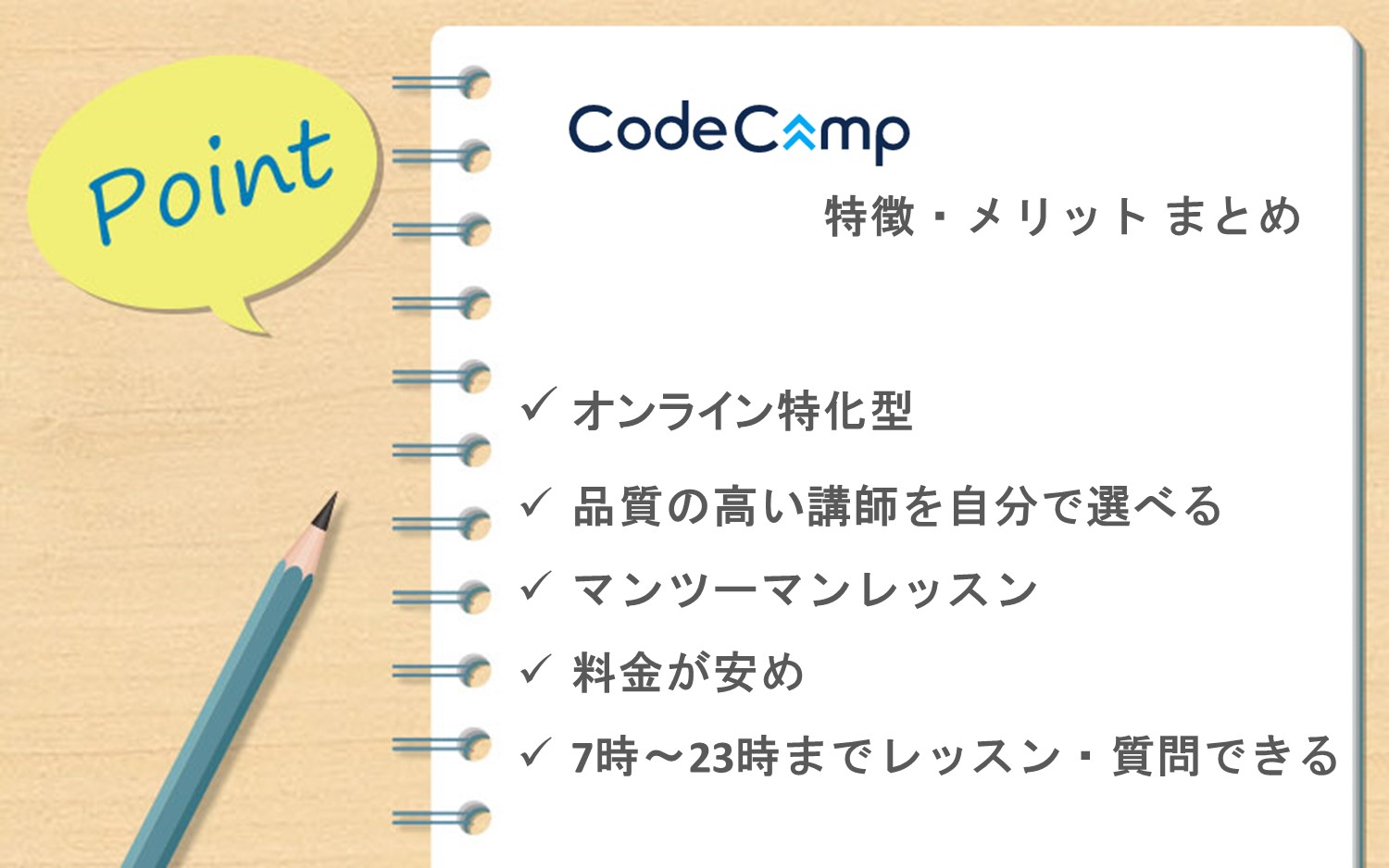 コードキャンプまとめ■オンライン特化型のプログラミングスクール■講師の品質が高く、自分で選べる■マンツーマンレッスンで効率的に学習■料金が比較的安い■レッスンは7時から23時まで可能