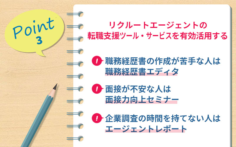 POINT3 リクルートエージェントの転職支援ツール・サービスを有効活用する ■職務経歴書の作成が苦手な人は職務経歴書エディタ ■面接が不安な人は面接力向上セミナー ■企業調査の時間を持てない人はエージェントレポート