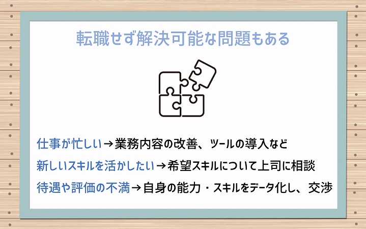 転職せず解決可能な問題もある 仕事が忙しい→業務内容の改善、ツールの導入など 新しいスキルを活かしたい→希望スキルについて上司に相談 待遇や評価の不満→自身の能力・スキルをデータ化し、交渉