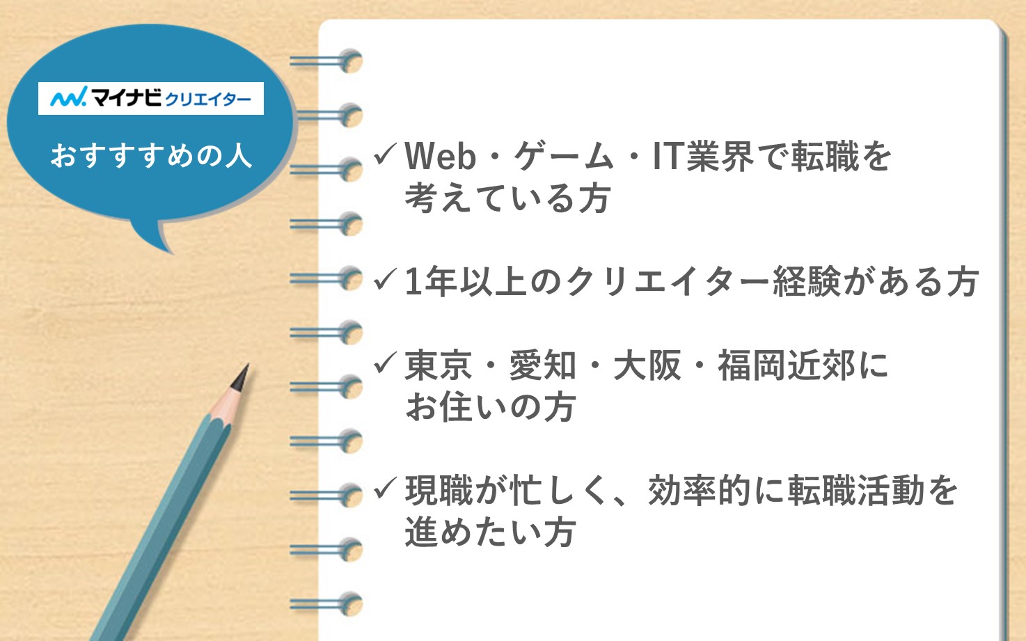 マイナビクリエイターがおすすめの人。■Web・ゲーム・IT業界で転職を考えている方■1年上のクリエイター経験がある方■東京・愛知・大阪・福岡近郊にお住いの方■現職が忙しく、効率的に転職活動を進めたい方