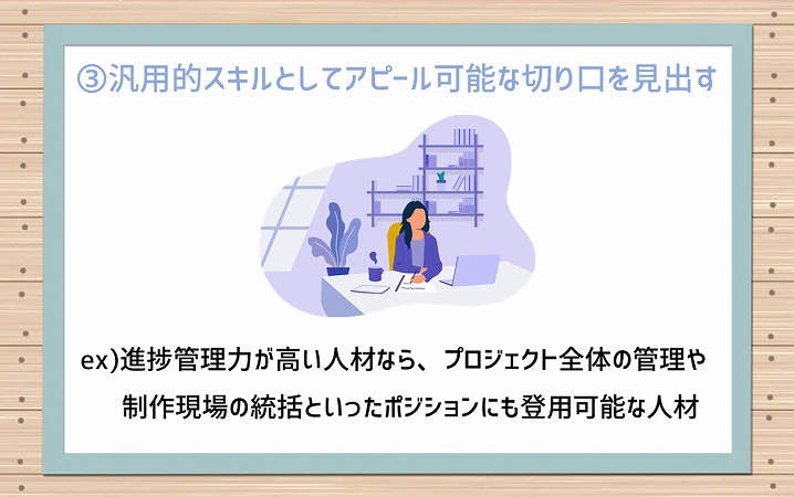 ③汎用的スキルとしてアピール可能な切り口を見出す ex)進捗管理力が高い人材なら、プロジェクト全体の管理や制作現場の統括といったポジションにも登用可能な人材