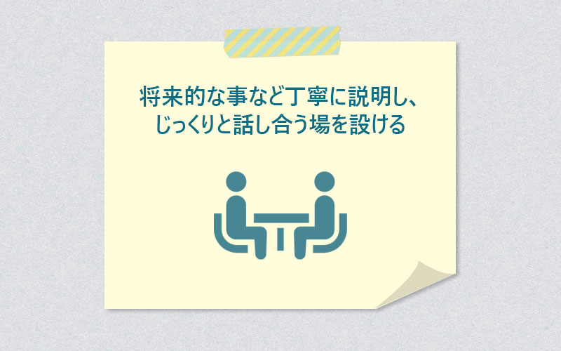 将来的な事など丁寧に説明し、じっくりと話し合う場を設ける
