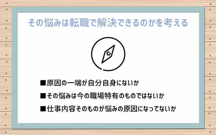 その悩みは転職で解決できるのかを考える ■原因の一端が自分自身にないか ■その悩みは今の職場特有のものではないか ■仕事内容そのものが悩みの原因になってないか