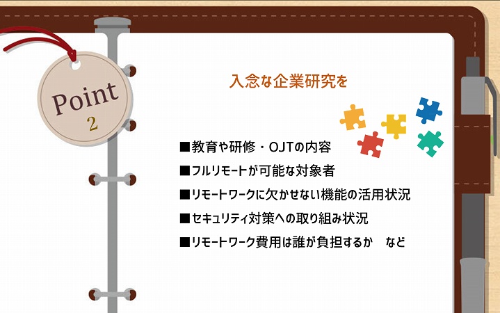 POINT2 入念な企業研究を ■教育や研修・OJTの内容 ■フルリモートが可能な対象者 ■リモートワークに欠かせない機能の活用状況 ■セキュリティ対策への取り組み状況 ■リモートワーク費用は誰が負担するか など