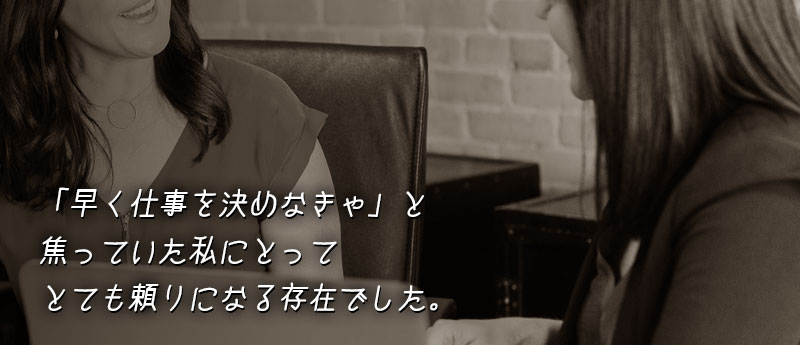 「早く仕事を決めなきゃ」と焦っていた私にとってとても頼りになる存在でした。