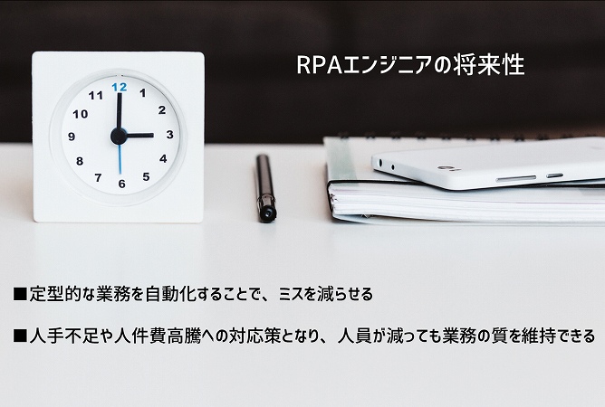 RPAエンジニアの将来性 ■定型的な業務を自動化することで、ミスを減らせる ■人手不足や人件費高騰への対応策となり、人員が減っても業務の質を維持できる