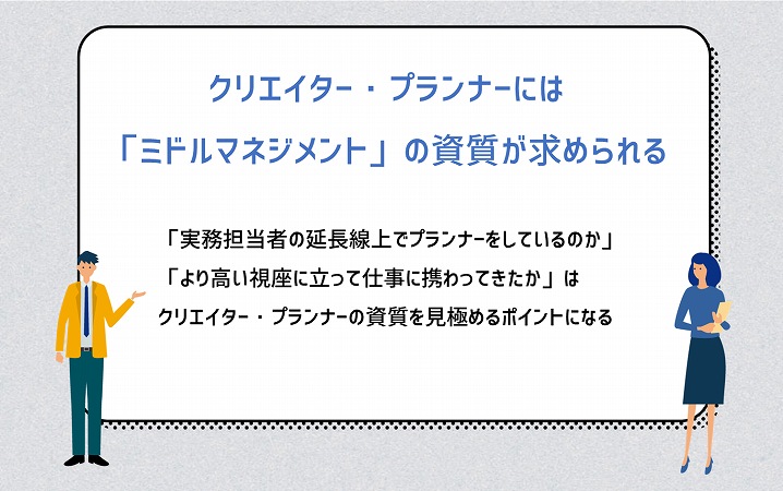 クリエイター・プランナーには「ミドルマネジメント」の資質が求められる。「実務担当者の延長線上でプランナーをしているのか」「より高い視座に立って仕事に携わってきたか」はクリエイター・プランナーの資質を見極めるポイントになる