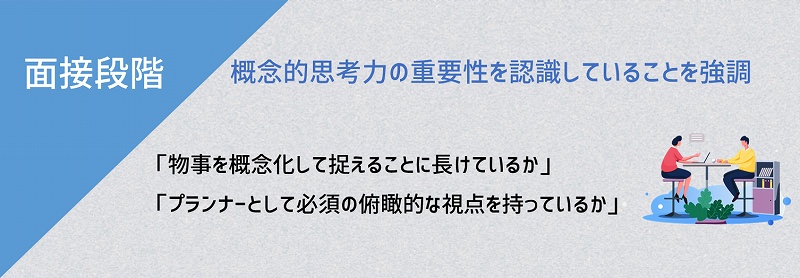 面接段階:概念的思考力の重要性を認識していることを強調。「物事を概念化して捉えることに長けているか」「プランナーとして必須の俯瞰的な視点を持っているか」