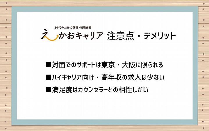 えーかおキャリアのデメリット・注意点 ■対面でのサポートは東京・大阪に限られる ■ハイキャリア向け・高年収の求人は少ない ■満足度はカウンセラーとの相性しだい