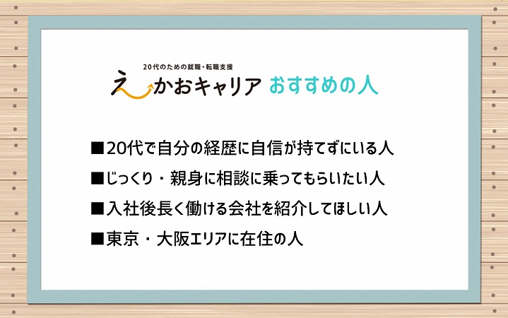 えーかおキャリアおすすめな人 ■20代で自分の経歴に自信が持てずにいる人 ■じっくり・親身に相談に乗ってもらいたい人 ■入社後長く働ける会社を紹介してほしい人 ■東京・大阪エリアに在住の人