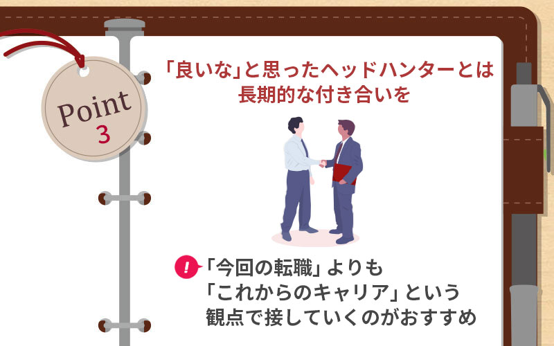 POINT3 「良いな」と思ったヘッドハンターとは長期的な付き合いを ■「今回の転職」よりも「これからのキャリア」という観点で接していくのがおすすめ