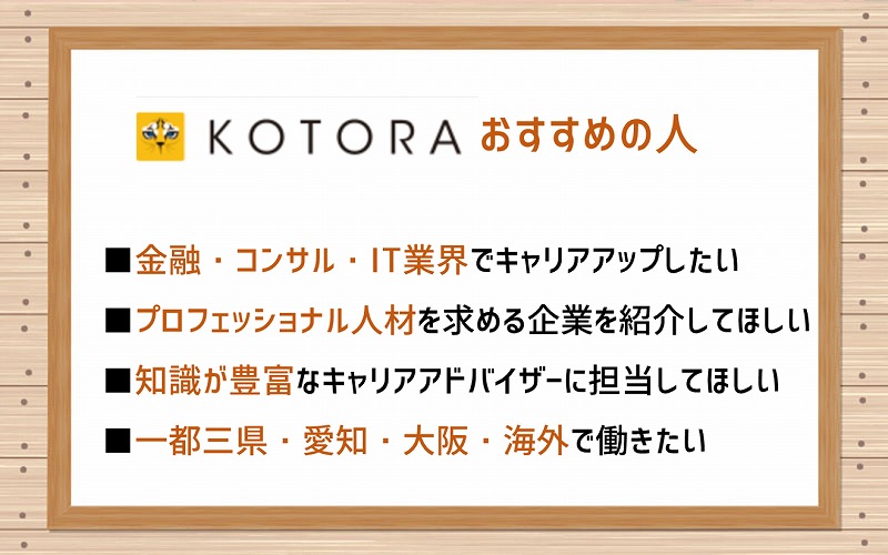 コトラがおすすめの人。■金融・コンサル・IT業界でキャリアアップしたい ■プロフェッショナル人材を求める企業を紹介してほしい ■知識が豊富なキャリアアドバイザーに担当してほしい ■一都三県・愛知・大阪・海外で働きたい