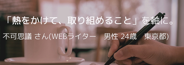 「熱をかけて、取り組めること」を軸に。不可思議 さん(Webライター 男性 24歳 東京都)