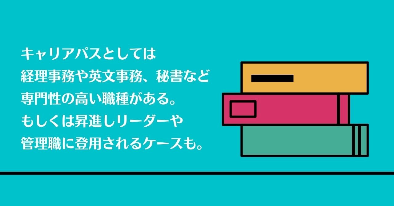 キャリアパスとしては経理事務や英文事務、秘書など専門性の高い職種がある。もしくは昇進しリーダーや管理職に登用されるケースも。