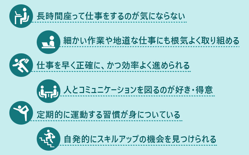●長時間座って仕事をするのが気にならない ●細かい作業や地道な仕事にも根気よく取り組める ●仕事を早く正確に、かつ効率よく進められる ●人とコミュニケーションを図るのが好き・得意 ●定期的に運動する習慣が身についている ●自発的にスキルアップの機会を見つけられる