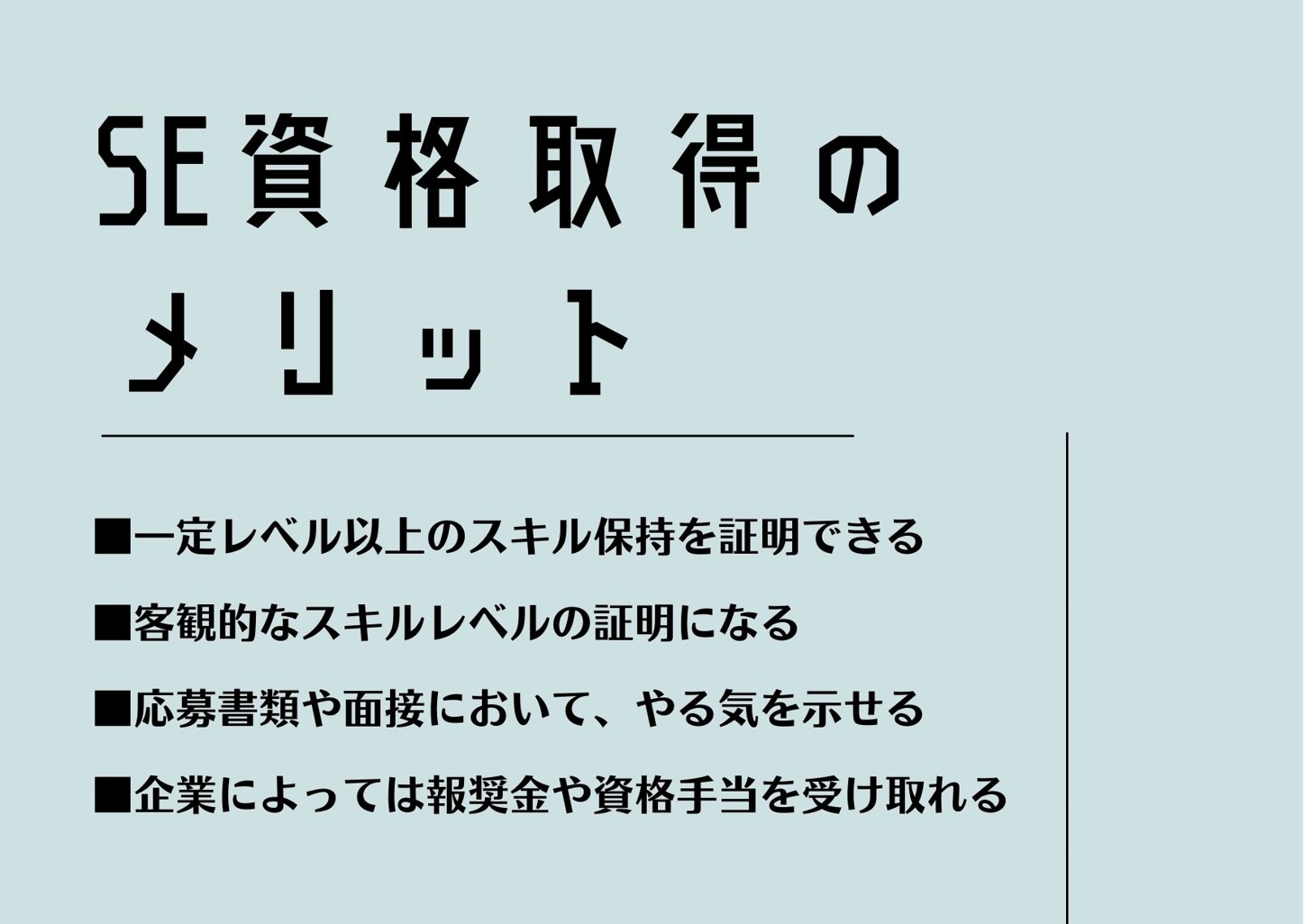 SE資格取得のメリット ■一定レベル以上のスキル保持を証明できる ■客観的なスキルレベルの証明になる ■応募書類や面接において、やる気を示せる ■企業によっては報奨金や資格手当を受け取れる
